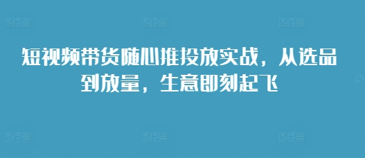 短视频带货随心推投放实战，从选品到放量，生意即刻起飞-米秀网