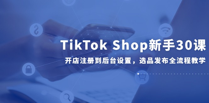 TikTok Shop新手30课，开店注册到后台设置，选品发布全流程教学-米秀网