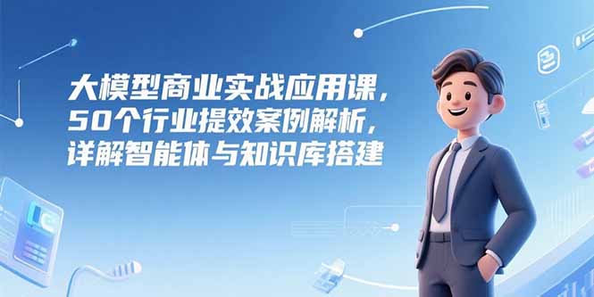 大模型商业实战应用课，50个行业提效案例解析，详解智能体与知识库搭建-米秀网