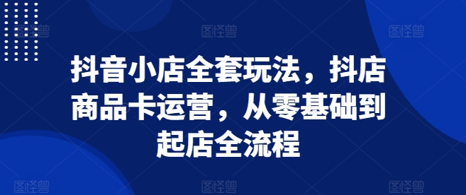 抖音小店全套玩法，抖店商品卡运营，从零基础到起店全流程-米秀网