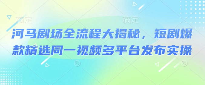 河马剧场全流程大揭秘，短剧爆款精选同一视频多平台发布实操-米秀网