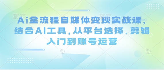 Ai全流程自媒体变现实战课，结合AI工具，从平台选择、剪辑入门到账号运营-米秀网