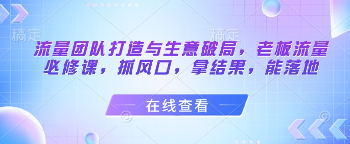 流量团队打造与生意破局，老板流量必修课，抓风口，拿结果，能落地-米秀网