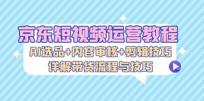 京东短视频运营教程：AI选品+内容审核+剪辑技巧，详解带货流程与技巧-米秀网