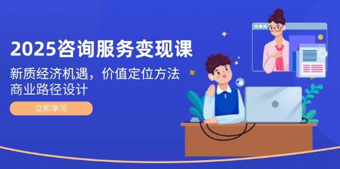 2025咨询服务变现课：新质经济机遇，价值定位方法，商业路径设计-米秀网