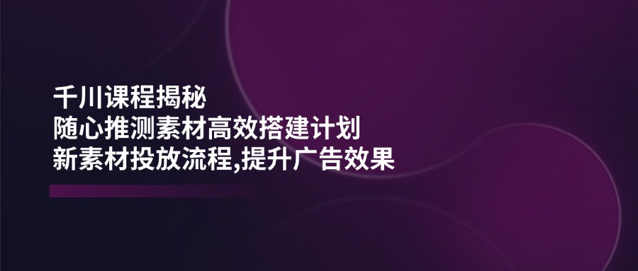 千川课程揭秘：随心推测素材高效搭建计划,新素材投放流程,提升广告效果-米秀网
