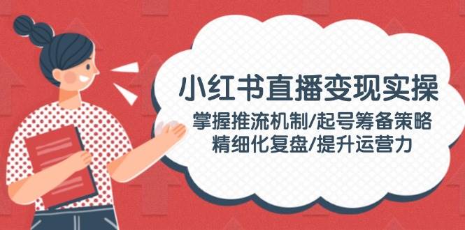 小红书直播变现实操：掌握推流机制/起号筹备策略/精细化复盘/提升运营力-米秀网