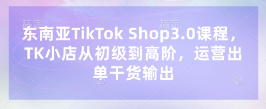 东南亚TikTok Shop3.0课程，TK小店​从初级到高阶，运营出单干货输出-米秀网