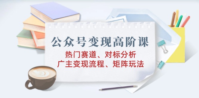 公众号变现高阶课：热门赛道、对标分析、广告主变现流程、矩阵玩法-米秀网