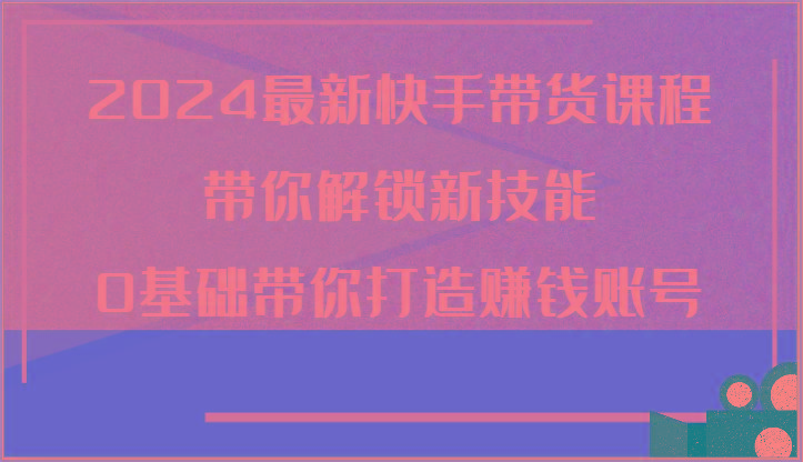 2024最新快手带货课程，带你解锁新技能，0基础带你打造赚钱账号-米秀网